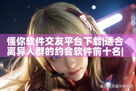 懂你软件交友平台下载|P站专业版
