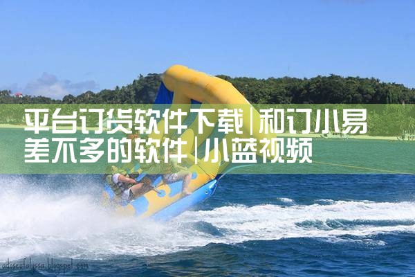 平台订货软件下载|小蓝视频